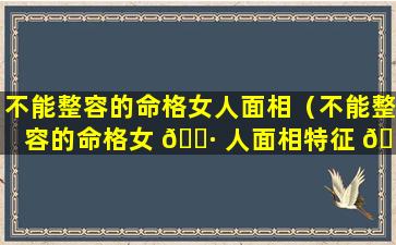 不能整容的命格女人面相（不能整容的命格女 🌷 人面相特征 🌷 ）